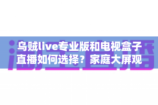 乌贼live专业版和电视盒子直播如何选择？家庭大屏观影方案深度评测指南