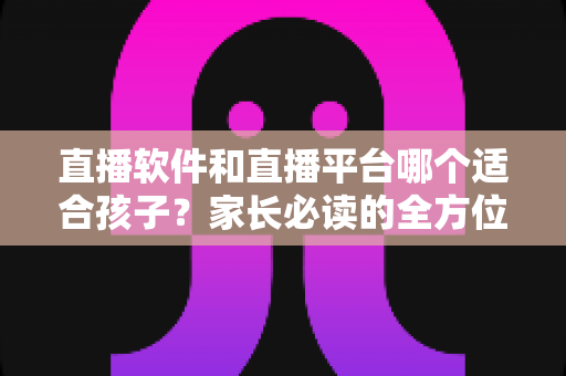 直播软件和直播平台哪个适合孩子？家长必读的全方位选择与安全指南