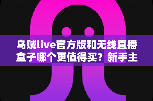 乌贼live官方版和无线直播盒子哪个更值得买？新手主播必看的全方位选购避坑指南
