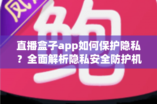 直播盒子app如何保护隐私？全面解析隐私安全防护机制与用户实用指南