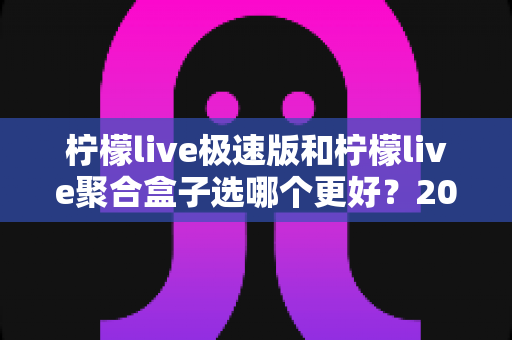 柠檬live极速版和柠檬live聚合盒子选哪个更好？2025年最全选购指南与深度对比解析