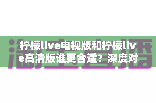 柠檬live电视版和柠檬live高清版谁更合适？深度对比分析帮你一次选对