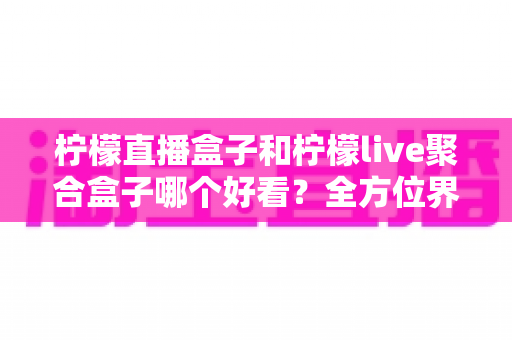 柠檬直播盒子和柠檬live聚合盒子哪个好看？全方位界面与体验深度对比，帮你选出更养眼的那一款