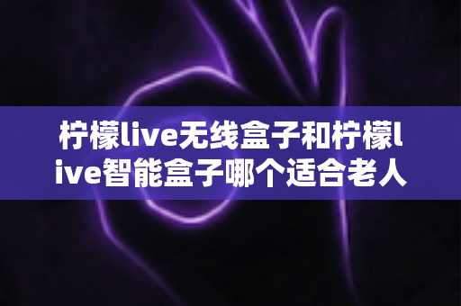 柠檬live无线盒子和柠檬live智能盒子哪个适合老人？为长辈挑选电视盒子的完整选购指南