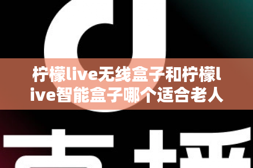 柠檬live无线盒子和柠檬live智能盒子哪个适合老人？为长辈挑选电视盒子的完整选购指南