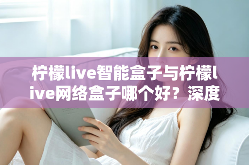 柠檬live智能盒子与柠檬live网络盒子哪个好？深度对比帮你选对不选贵