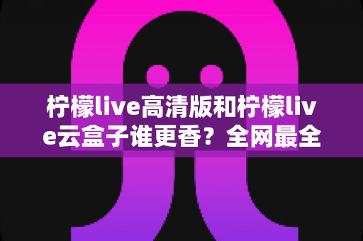 柠檬live高清版和柠檬live云盒子谁更香？全网最全横评对比，看完再选不踩坑