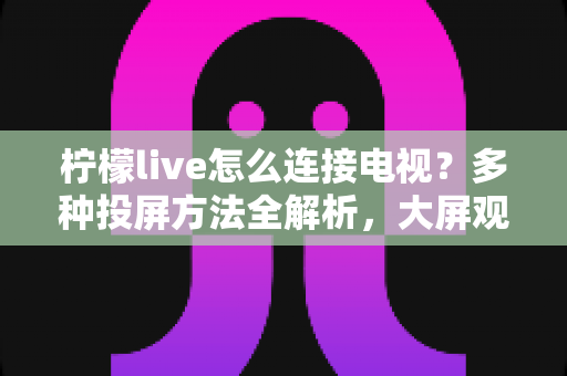 柠檬live怎么连接电视？多种投屏方法全解析，大屏观看直播更尽兴