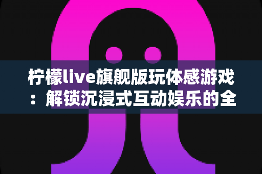 柠檬live旗舰版玩体感游戏:解锁沉浸式互动娱乐的全方位实用指南 柠檬live旗舰版玩体感游戏:解锁沉浸式互动娱乐的全方位实用指南