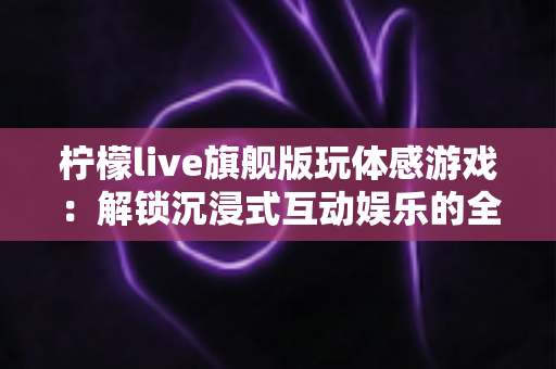 柠檬live旗舰版玩体感游戏:解锁沉浸式互动娱乐的全方位实用指南 柠檬live旗舰版玩体感游戏:解锁沉浸式互动娱乐的全方位实用指南