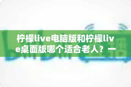柠檬live电脑版和柠檬live桌面版哪个适合老人?一份写给子女的对比选择与使用指南 柠檬live电脑版和柠檬live桌面版哪个适合老人?一份写给子女的对比选择与使用指南