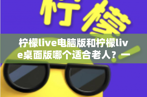 柠檬live电脑版和柠檬live桌面版哪个适合老人？一份写给子女的对比选择与使用指南