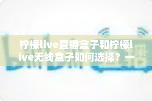 柠檬live直播盒子和柠檬live无线盒子如何选择？一篇文章帮你理清思路、避开选购误区