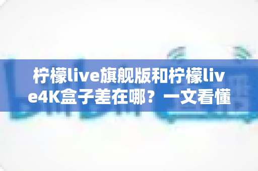 柠檬live旗舰版和柠檬live4K盒子差在哪？一文看懂配置、画质与选购差异，帮你买对不买贵