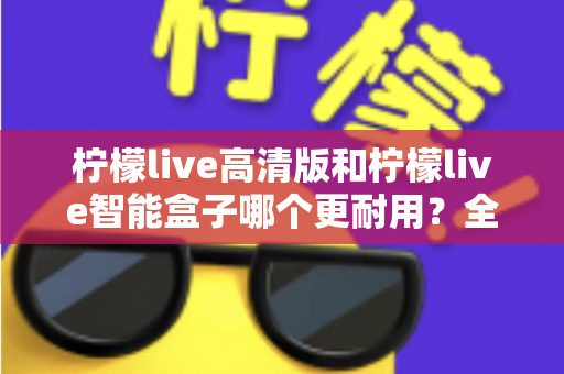 柠檬live高清版和柠檬live智能盒子哪个更耐用？全方位耐用性深度对比测评，帮你选对不踩坑