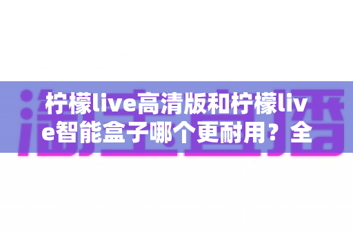 柠檬live高清版和柠檬live智能盒子哪个更耐用？全方位耐用性深度对比测评，帮你选对不踩坑