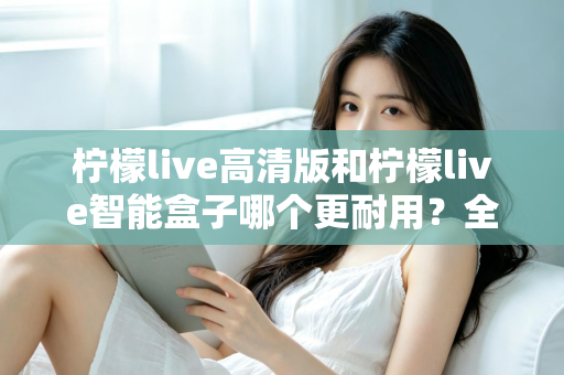 柠檬live高清版和柠檬live智能盒子哪个更耐用？全方位耐用性深度对比测评，帮你选对不踩坑