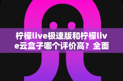 柠檬live极速版和柠檬live云盒子哪个评价高？全面对比与用户口碑深度解析