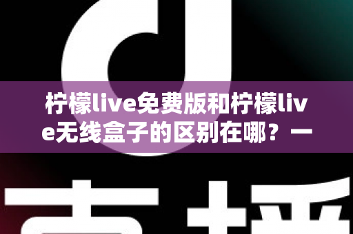 柠檬live免费版和柠檬live无线盒子的区别在哪？一文看懂两者差异，选对不踩坑
