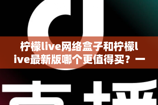 柠檬live网络盒子和柠檬live最新版哪个更值得买？一篇文章帮你彻底理清选购思路