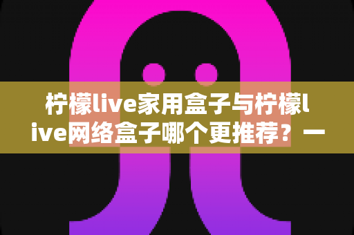 柠檬live家用盒子与柠檬live网络盒子哪个更推荐？一站式深度对比帮你选对不踩坑