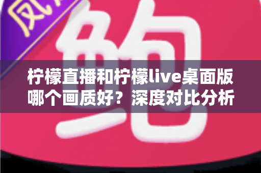 柠檬直播和柠檬live桌面版哪个画质好？深度对比分析与选择指南