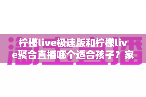 柠檬live极速版和柠檬live聚合直播哪个适合孩子?家长必读的全面对比与安全使用指南 柠檬live极速版和柠檬live聚合直播哪个适合孩子?家长必读的全面对比与安全使用指南