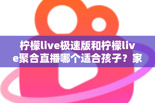 柠檬live极速版和柠檬live聚合直播哪个适合孩子？家长必读的全面对比与安全使用指南