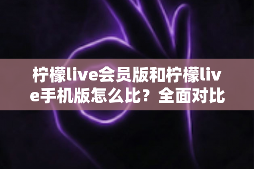 柠檬live会员版和柠檬live手机版怎么比？全面对比评测与选择指南