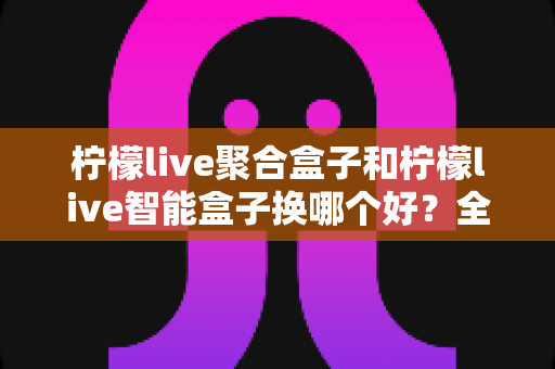 柠檬live聚合盒子和柠檬live智能盒子换哪个好？全面对比帮你选对不踩坑