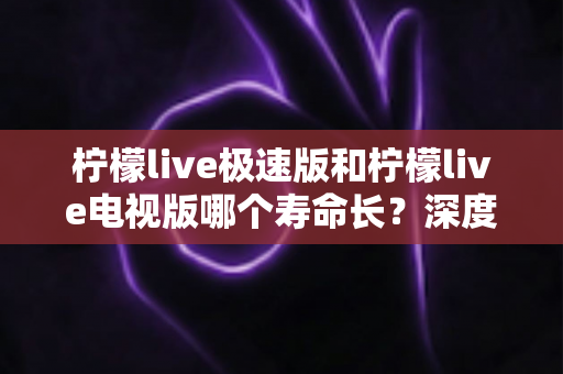 柠檬live极速版和柠檬live电视版哪个寿命长?深度解析两款应用的续航能力与使用全指南 柠檬live极速版和柠檬live电视版哪个寿命长?深度解析两款应用的续航能力与使用全指南