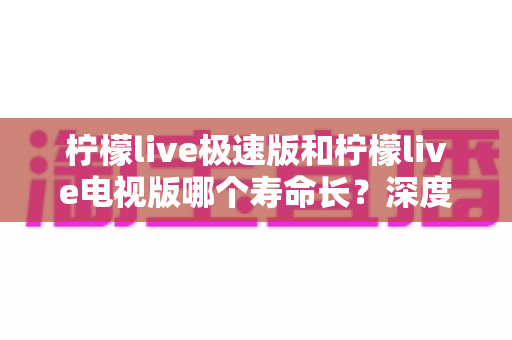 柠檬live极速版和柠檬live电视版哪个寿命长？深度解析两款应用的续航能力与使用全指南