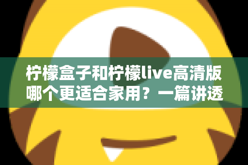 柠檬盒子和柠檬live高清版哪个更适合家用？一篇讲透画质、操作、性价比的家用选购指南