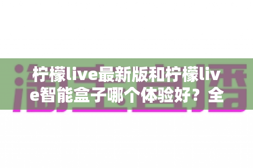 柠檬live最新版和柠檬live智能盒子哪个体验好？全维度深度对比帮你选对不踩坑