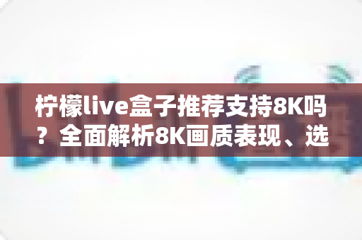 柠檬live盒子推荐支持8K吗？全面解析8K画质表现、选购指南与使用技巧