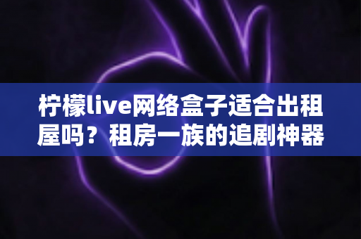柠檬live网络盒子适合出租屋吗？租房一族的追剧神器全面解析
