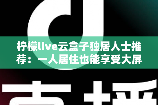 柠檬live云盒子独居人士推荐：一人居住也能享受大屏影音乐趣的智能选购指南