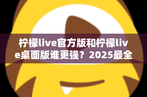 柠檬live官方版和柠檬live桌面版谁更强？2025最全深度对比评测与选购指南
