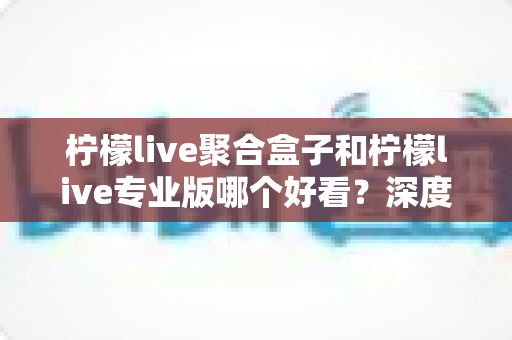 柠檬live聚合盒子和柠檬live专业版哪个好看？深度对比帮你选出最适合的观看版本