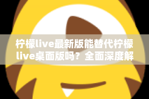柠檬live最新版能替代柠檬live桌面版吗？全面深度解析与功能对比指南