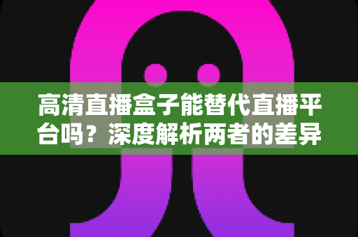 高清直播盒子能替代直播平台吗？深度解析两者的差异与选择指南