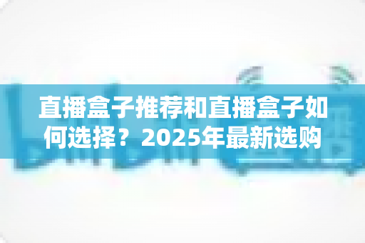 直播盒子推荐和直播盒子如何选择？2025年最新选购全攻略与避坑指南