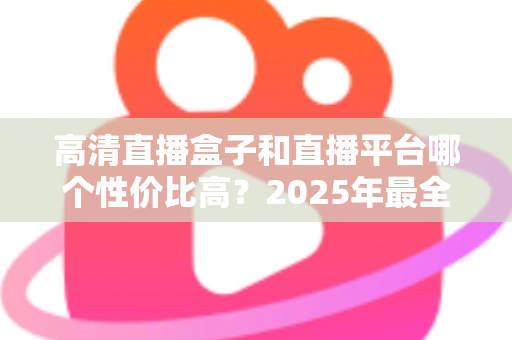 高清直播盒子和直播平台哪个性价比高？2025年最全选购对比指南，帮你省钱不踩坑