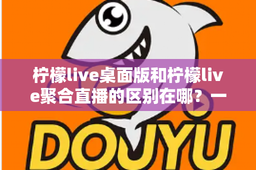 柠檬live桌面版和柠檬live聚合直播的区别在哪?一篇文章带你全面了解两者差异与选择指南 柠檬live桌面版和柠檬live聚合直播的区别在哪?一篇文章带你全面了解两者差异与选择指南