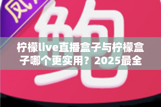 柠檬live直播盒子与柠檬盒子哪个更实用？2025最全深度对比评测，看完不再纠结选哪款
