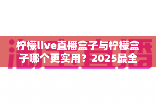 柠檬live直播盒子与柠檬盒子哪个更实用？2025最全深度对比评测，看完不再纠结选哪款