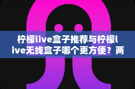 柠檬live盒子推荐与柠檬live无线盒子哪个更方便?两款设备全方位深度对比与选购指南 柠檬live盒子推荐与柠檬live无线盒子哪个更方便?两款设备全方位深度对比与选购指南