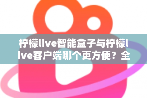 柠檬live智能盒子与柠檬live客户端哪个更方便?全方位深度对比与选购指南 柠檬live智能盒子与柠檬live客户端哪个更方便?全方位深度对比与选购指南