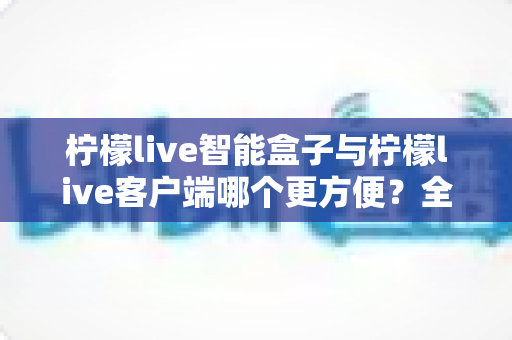 柠檬live智能盒子与柠檬live客户端哪个更方便?全方位深度对比与选购指南 柠檬live智能盒子与柠檬live客户端哪个更方便?全方位深度对比与选购指南