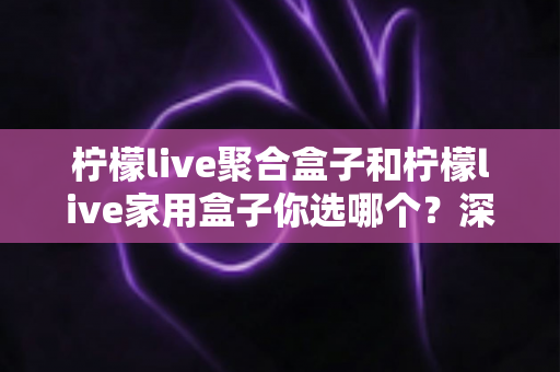 柠檬live聚合盒子和柠檬live家用盒子你选哪个？深度对比帮你一次选对不踩坑